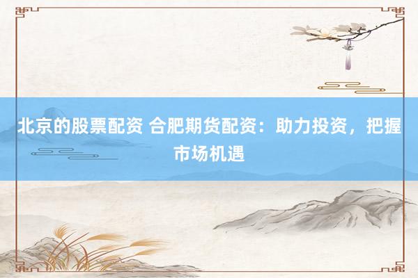 北京的股票配资 合肥期货配资：助力投资，把握市场机遇