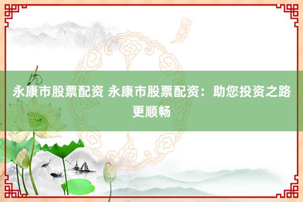 永康市股票配资 永康市股票配资：助您投资之路更顺畅