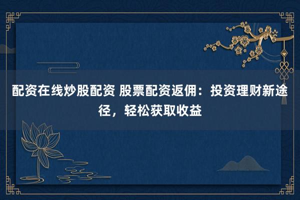 配资在线炒股配资 股票配资返佣：投资理财新途径，轻松获取收益