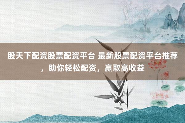 股天下配资股票配资平台 最新股票配资平台推荐，助你轻松配资，赢取高收益