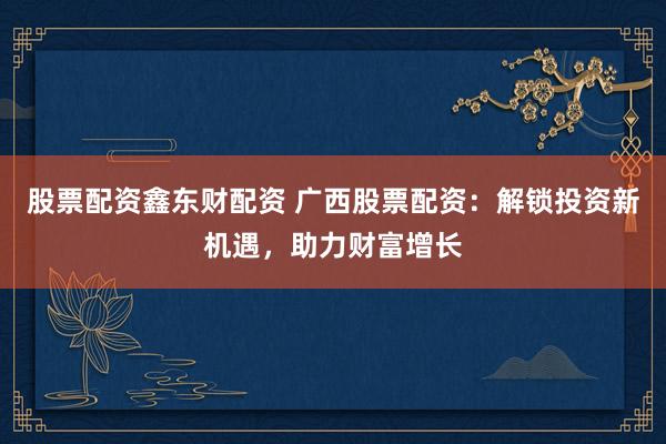 股票配资鑫东财配资 广西股票配资：解锁投资新机遇，助力财富增长