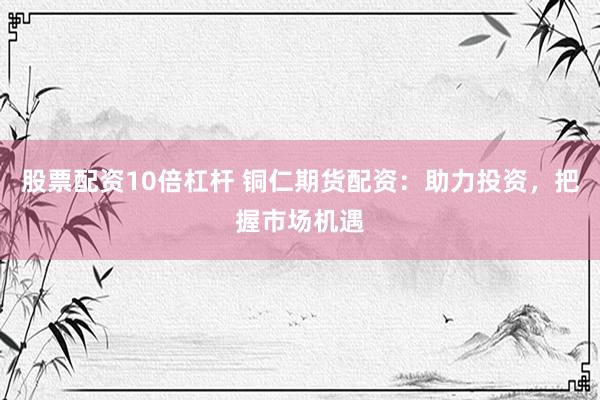 股票配资10倍杠杆 铜仁期货配资：助力投资，把握市场机遇