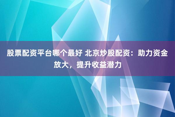 股票配资平台哪个最好 北京炒股配资：助力资金放大，提升收益潜力