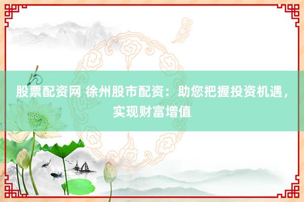 股票配资网 徐州股市配资：助您把握投资机遇，实现财富增值