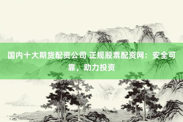 国内十大期货配资公司 正规股票配资网：安全可靠，助力投资