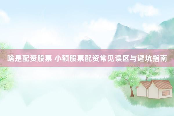啥是配资股票 小额股票配资常见误区与避坑指南