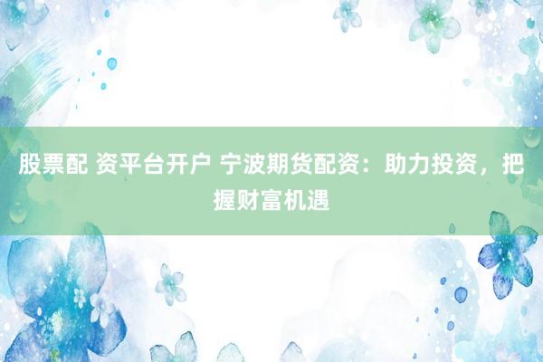 股票配 资平台开户 宁波期货配资：助力投资，把握财富机遇