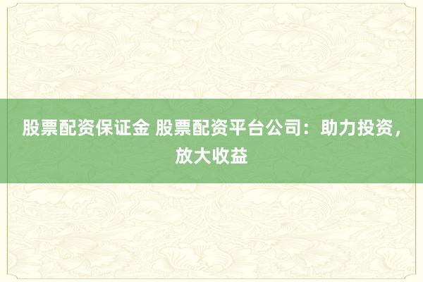 股票配资保证金 股票配资平台公司：助力投资，放大收益
