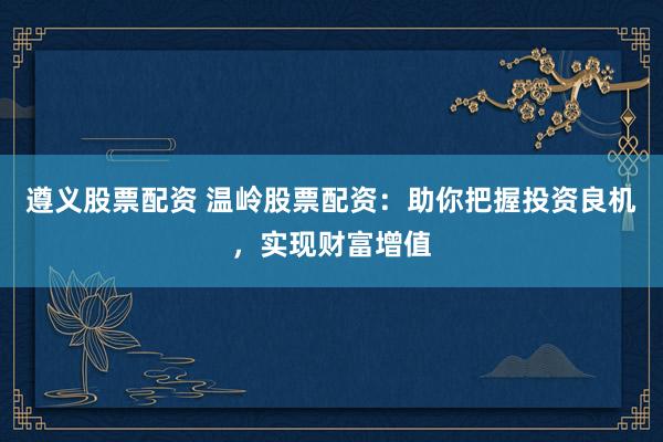 遵义股票配资 温岭股票配资：助你把握投资良机，实现财富增值