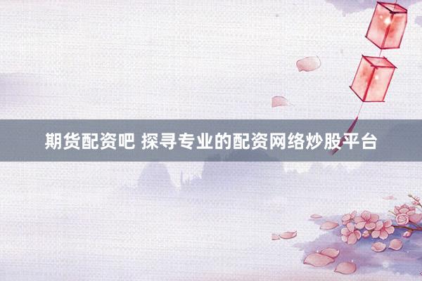 期货配资吧 探寻专业的配资网络炒股平台