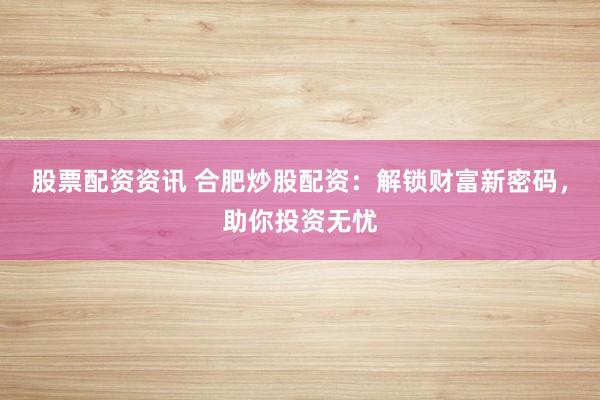 股票配资资讯 合肥炒股配资：解锁财富新密码，助你投资无忧