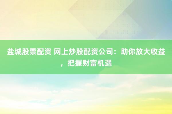 盐城股票配资 网上炒股配资公司：助你放大收益，把握财富机遇