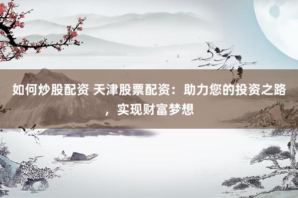 如何炒股配资 天津股票配资：助力您的投资之路，实现财富梦想