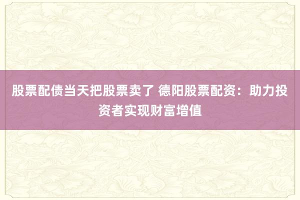 股票配债当天把股票卖了 德阳股票配资：助力投资者实现财富增值