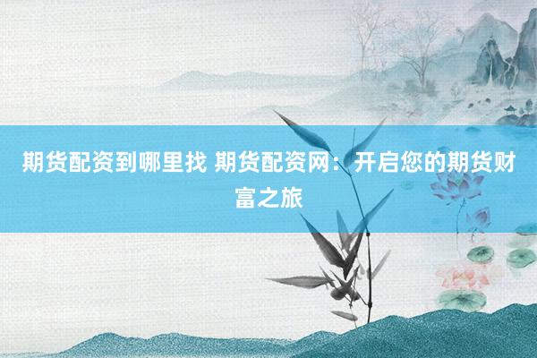 期货配资到哪里找 期货配资网：开启您的期货财富之旅