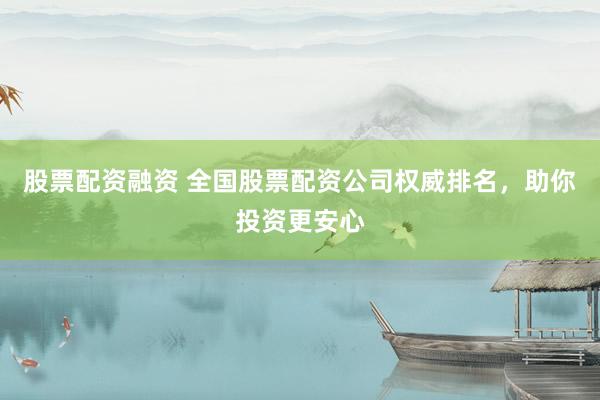 股票配资融资 全国股票配资公司权威排名，助你投资更安心