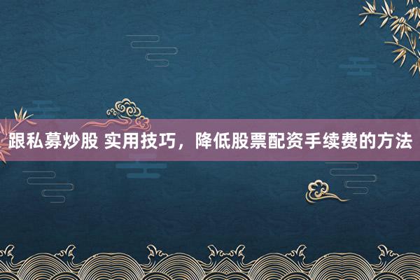 跟私募炒股 实用技巧，降低股票配资手续费的方法