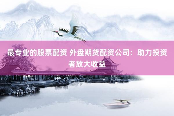 最专业的股票配资 外盘期货配资公司：助力投资者放大收益