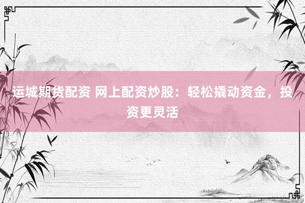 运城期货配资 网上配资炒股：轻松撬动资金，投资更灵活