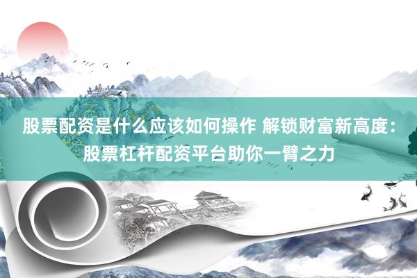 股票配资是什么应该如何操作 解锁财富新高度：股票杠杆配资平台助你一臂之力