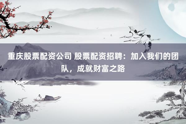 重庆股票配资公司 股票配资招聘：加入我们的团队，成就财富之路