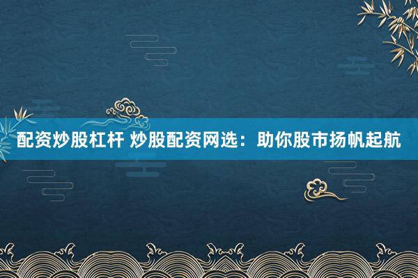 配资炒股杠杆 炒股配资网选：助你股市扬帆起航