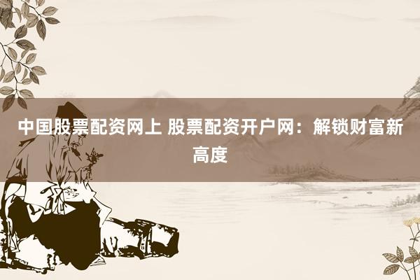中国股票配资网上 股票配资开户网：解锁财富新高度