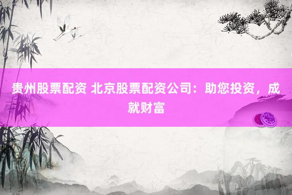 贵州股票配资 北京股票配资公司：助您投资，成就财富