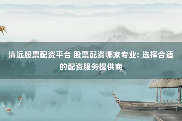清远股票配资平台 股票配资哪家专业: 选择合适的配资服务提供商